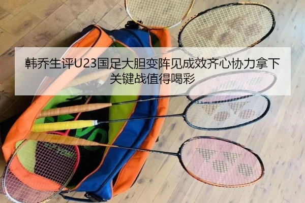 韩乔生评U23国足大胆变阵见成效齐心协力拿下关键战值得喝彩